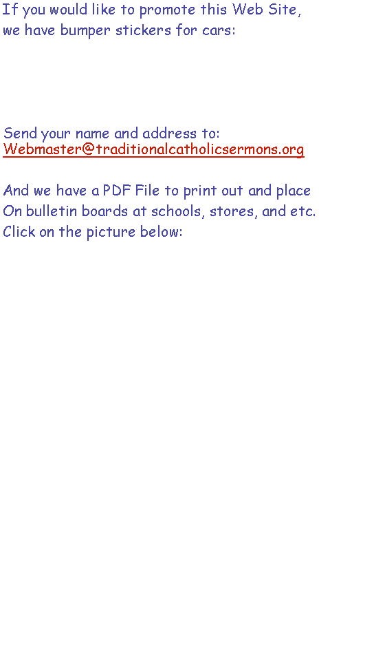 Text Box: If you would like to promote this Web Site, we have bumper stickers for cars:  Send your name and address to:  Webmaster@traditionalcatholicsermons.orgAnd we have a PDF File to print out and placeOn bulletin boards at schools, stores, and etc. Click on the picture below: